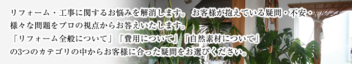 リフォーム・工事に関するお悩みを解消します。お客様が抱えている疑問・不安・様々な問題をプロの視点からお答えいたします。「リフォーム全般について」「費用について」「自然素材について」の3つのカテゴリの中からお客様に合った疑問をお選びください。