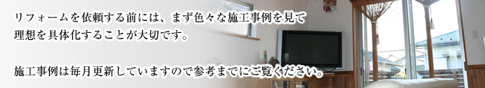 リフォームを依頼する前には、まず色々な施工事例を見て理想を具体化することが大切です。施工事例は毎月更新していますので参考までにご覧ください。