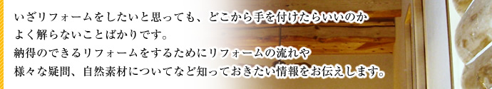いざリフォームをしたいと思っても、どこから手を付けたらいいのかよく解らないことばかりです。納得のできるリフォームをするためにリフォームの流れや様々な疑問、自然素材についてなど知っておきたい情報をお伝えします。