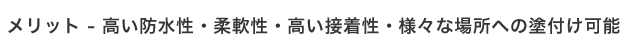 メリット - 高い防水性・柔軟性・高い接着性・様々な場所への塗付け可能