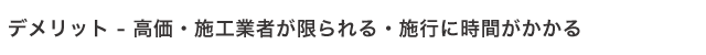 デメリット - 高価・施工業者が限られる・施行に時間がかかる
