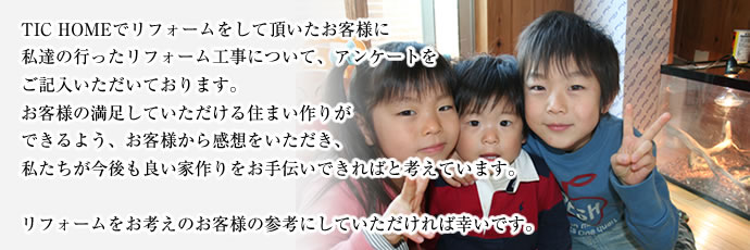 TIC HOMEでリフォームをして頂いたお客様に私達の行ったリフォーム工事について、アンケートをご記入いただいております。お客様の満足していただける住まい作りができるよう、お客様から感想をいただき、私たちが今後も良い家作りをお手伝いできればと考えています。リフォームをお考えのお客様の参考にしていただければ幸いです。