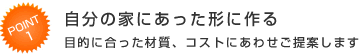 Point1 自分の家にあった形に作る 目的に合った材質、コストにあわせご提案します
